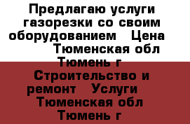 Предлагаю услуги газорезки со своим оборудованием › Цена ­ 2 000 - Тюменская обл., Тюмень г. Строительство и ремонт » Услуги   . Тюменская обл.,Тюмень г.